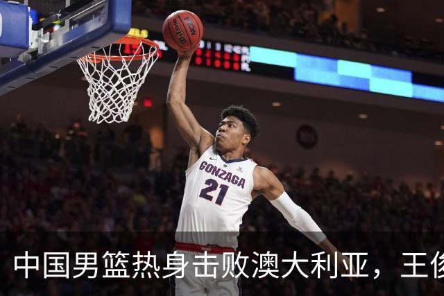 中国男篮热身击败澳大利亚，王俊杰、崔永熙打出亮眼表现