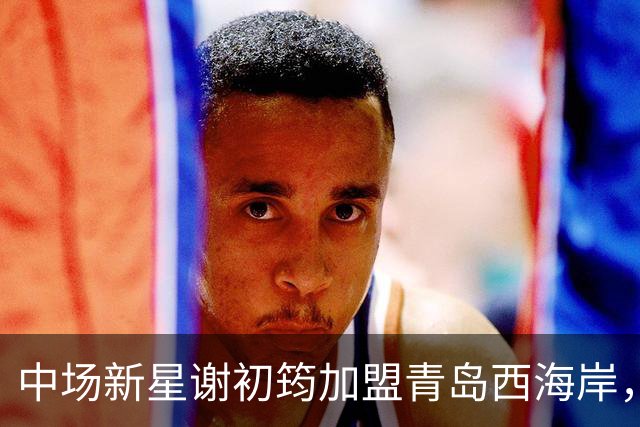 中场新星谢初筠加盟青岛西海岸，中国男足未来令人期待