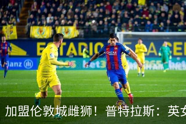 加盟伦敦城雌狮！普特拉斯：英女超是世界上竞争最激烈的联赛