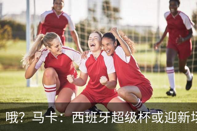 哦？马卡：西班牙超级杯或迎新场地，选项中也包括中国