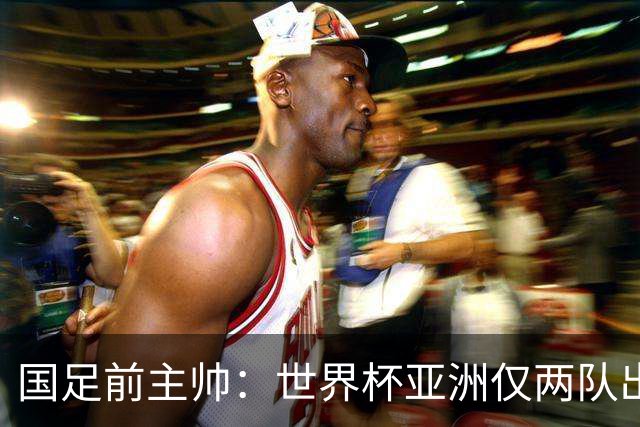 国足前主帅：世界杯亚洲仅两队出线并不意外