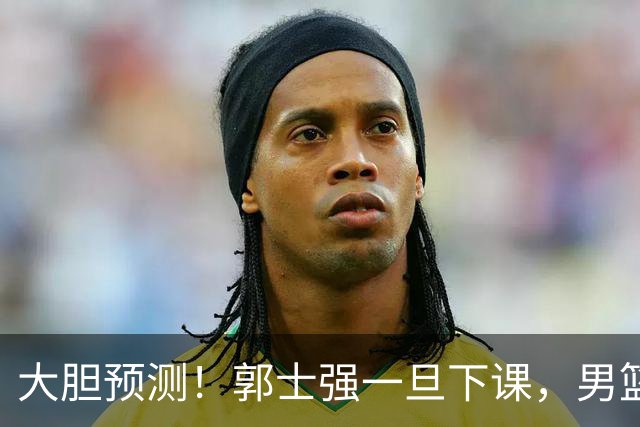 大胆预测！郭士强一旦下课，男篮新主帅99％在以下会在这三人之间产生