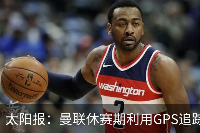 太阳报：曼联休赛期利用GPS追踪球员的身体情况