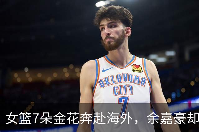 女篮7朵金花奔赴海外，余嘉豪却铩羽而归！男篮追梦只剩一厢情愿？
