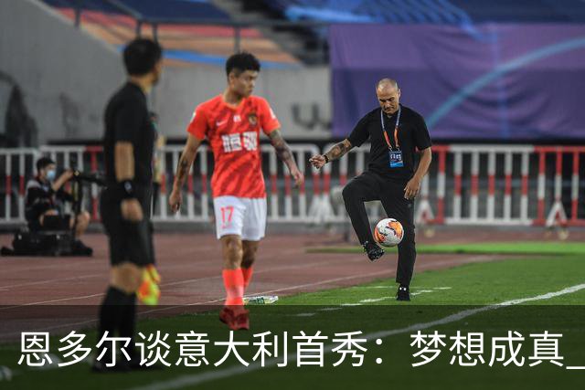 恩多尔谈意大利首秀：梦想成真 我认为巴尔迪尼值得留任