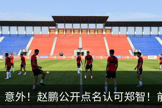 意外！赵鹏公开点名认可郑智！前国脚赛后发视频：踢球好的带队不会差