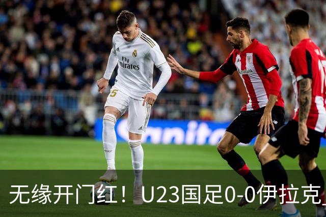 无缘开门红！U23国足0-0伊拉克 李昊屡献神扑U23国足1射正