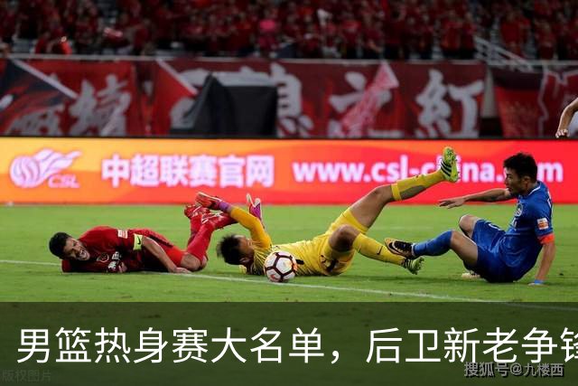 男篮热身赛大名单，后卫新老争锋成看点，面临冲击的是赵继伟和高诗岩
