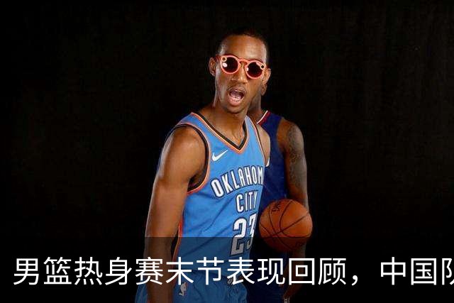 男篮热身赛末节表现回顾，中国队最后10分钟表现不佳被打出原形