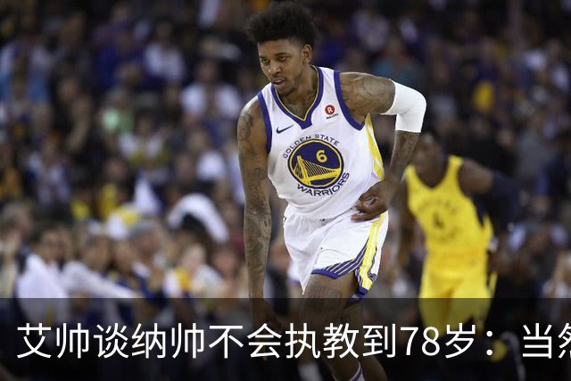 艾帅谈纳帅不会执教到78岁：当然，那么年轻就被开还拿巨额解约金