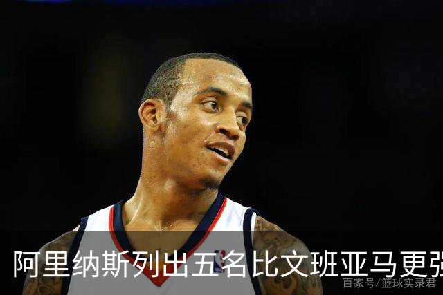 阿里纳斯列出五名比文班亚马更强的现役球员
