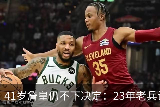 41岁詹皇仍不下决定：23年老兵让五队苦等，自由身拖得从未这么久